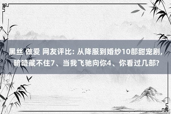 黑丝 做爱 网友评比: 从降服到婚纱10部甜宠剧， 暗暗藏不住7、当我飞驰向你4、你看过几部?