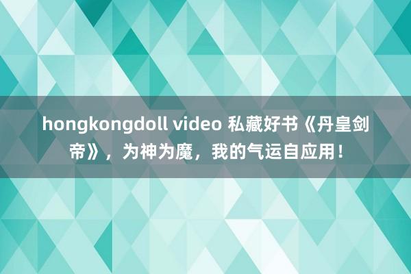 hongkongdoll video 私藏好书《丹皇剑帝》，为神为魔，我的气运自应用！