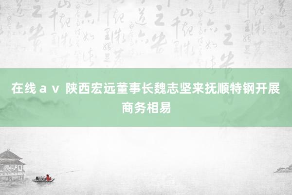 在线ａｖ 陕西宏远董事长魏志坚来抚顺特钢开展商务相易