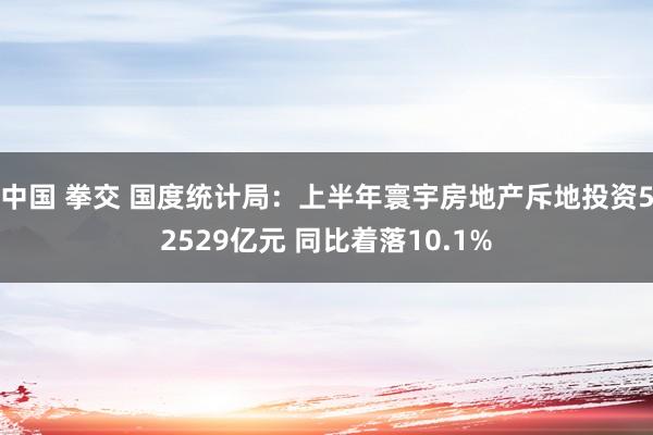 中国 拳交 国度统计局：上半年寰宇房地产斥地投资52529亿元 同比着落10.1%