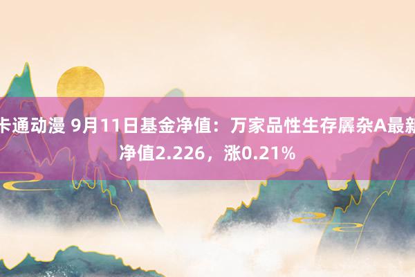 卡通动漫 9月11日基金净值：万家品性生存羼杂A最新净值2.226，涨0.21%