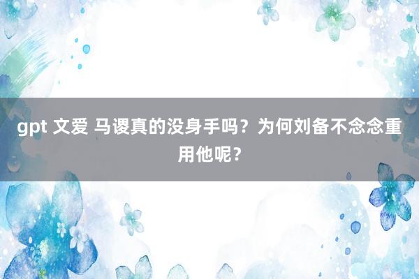 gpt 文爱 马谡真的没身手吗？为何刘备不念念重用他呢？