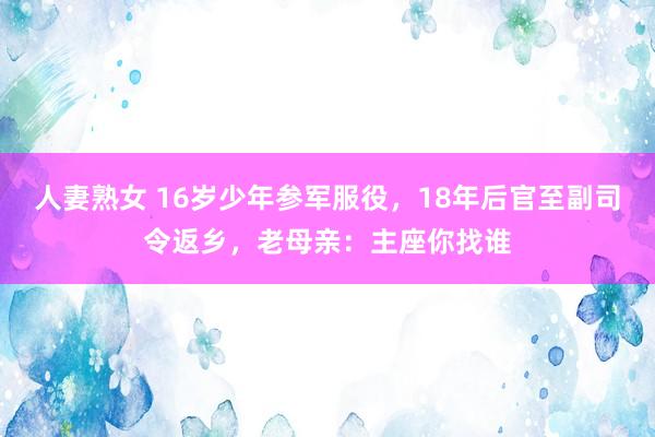 人妻熟女 16岁少年参军服役，18年后官至副司令返乡，老母亲：主座你找谁