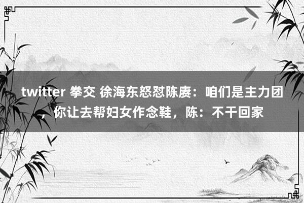 twitter 拳交 徐海东怒怼陈赓：咱们是主力团，你让去帮妇女作念鞋，陈：不干回家