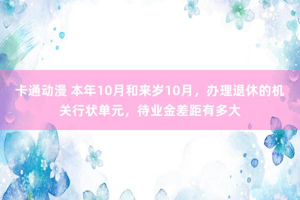 卡通动漫 本年10月和来岁10月，办理退休的机关行状单元，待业金差距有多大