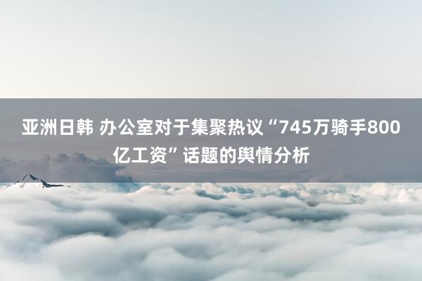 亚洲日韩 办公室对于集聚热议“745万骑手800亿工资”话题的舆情分析