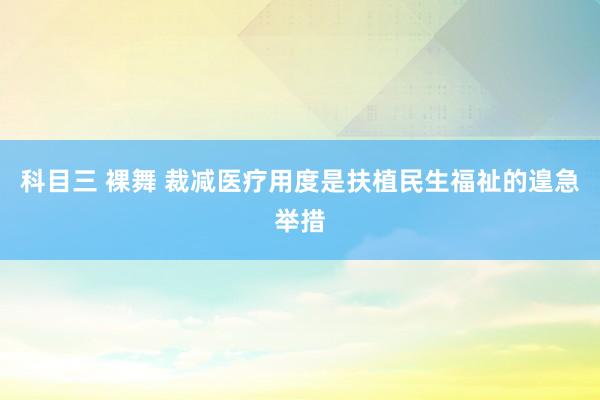 科目三 裸舞 裁减医疗用度是扶植民生福祉的遑急举措