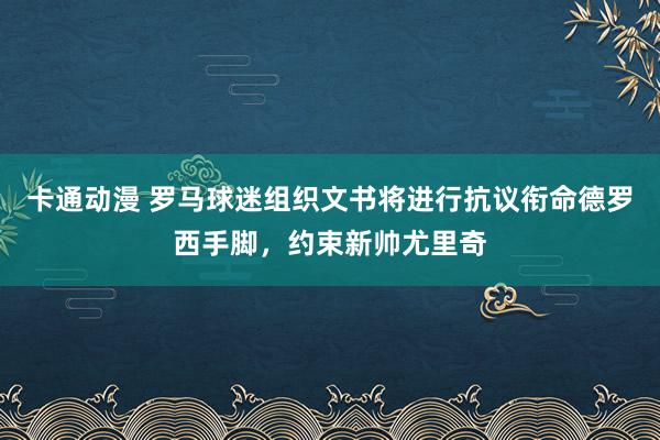 卡通动漫 罗马球迷组织文书将进行抗议衔命德罗西手脚，约束新帅尤里奇