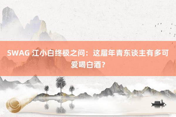 SWAG 江小白终极之问：这届年青东谈主有多可爱喝白酒？