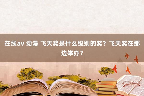 在线av 动漫 飞天奖是什么级别的奖？飞天奖在那边举办？