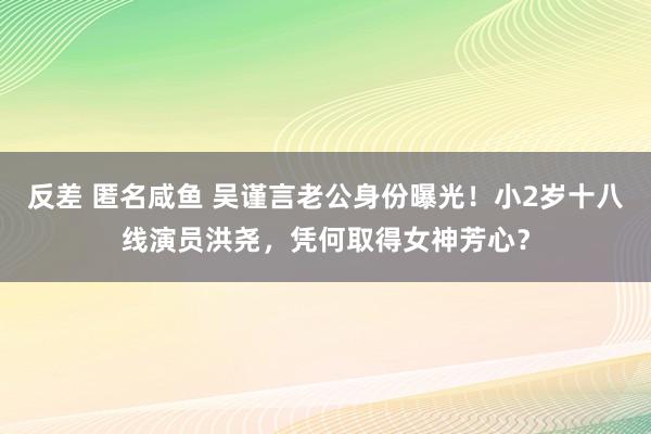 反差 匿名咸鱼 吴谨言老公身份曝光！小2岁十八线演员洪尧，凭何取得女神芳心？