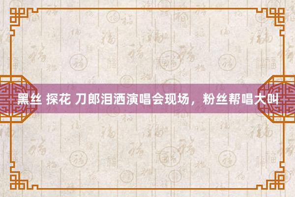 黑丝 探花 刀郎泪洒演唱会现场，粉丝帮唱大叫