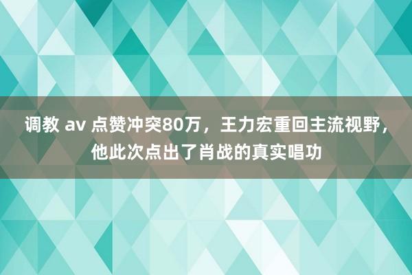 调教 av 点赞冲突80万，王力宏重回主流视野，他此次点出了肖战的真实唱功