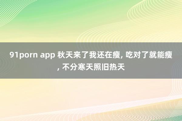 91porn app 秋天来了我还在瘦， 吃对了就能瘦， 不分寒天照旧热天