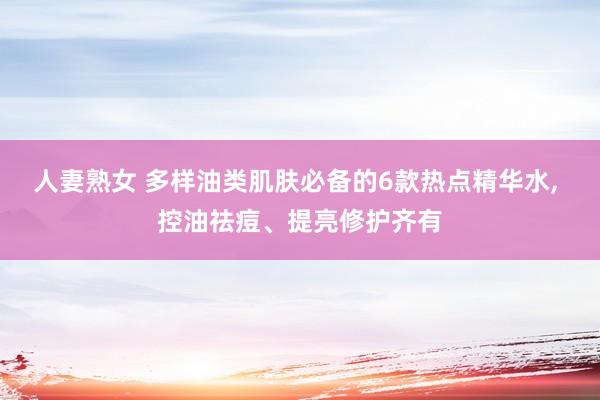 人妻熟女 多样油类肌肤必备的6款热点精华水， 控油祛痘、提亮修护齐有