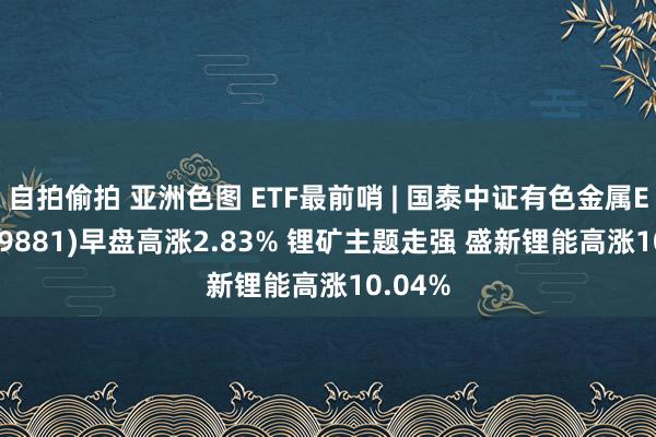 自拍偷拍 亚洲色图 ETF最前哨 | 国泰中证有色金属ETF(159881)早盘高涨2.83% 锂矿主题走强 盛新锂能高涨10.04%