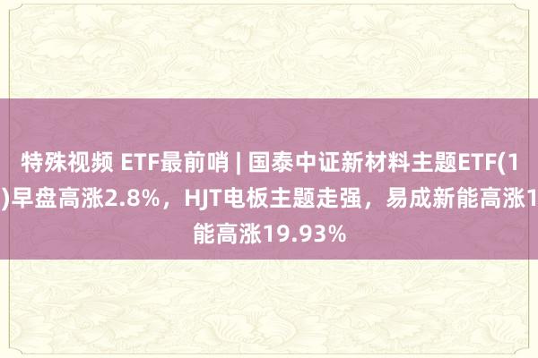 特殊视频 ETF最前哨 | 国泰中证新材料主题ETF(159761)早盘高涨2.8%，HJT电板主题走强，易成新能高涨19.93%