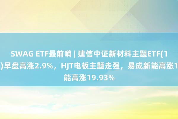 SWAG ETF最前哨 | 建信中证新材料主题ETF(159763)早盘高涨2.9%，HJT电板主题走强，易成新能高涨19.93%