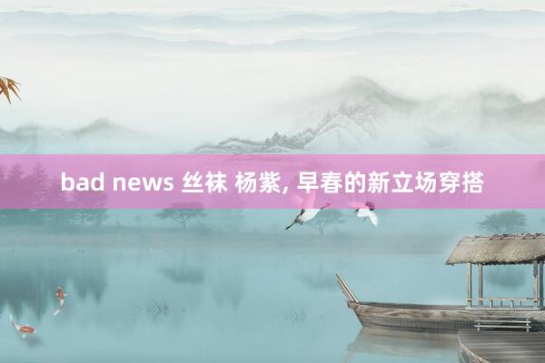 bad news 丝袜 杨紫， 早春的新立场穿搭