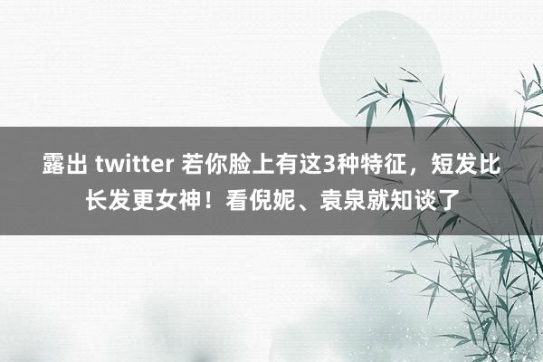 露出 twitter 若你脸上有这3种特征，短发比长发更女神！看倪妮、袁泉就知谈了