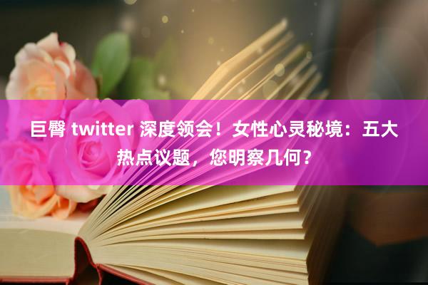 巨臀 twitter 深度领会！女性心灵秘境：五大热点议题，您明察几何？