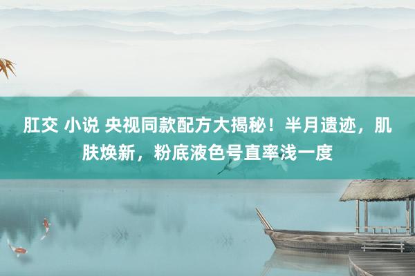 肛交 小说 央视同款配方大揭秘！半月遗迹，肌肤焕新，粉底液色号直率浅一度