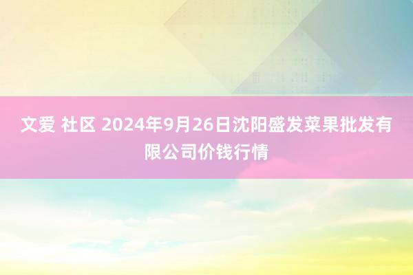 文爱 社区 2024年9月26日沈阳盛发菜果批发有限公司价钱行情