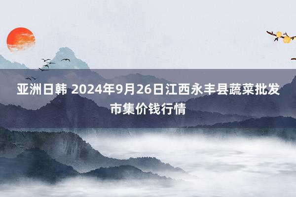 亚洲日韩 2024年9月26日江西永丰县蔬菜批发市集价钱行情