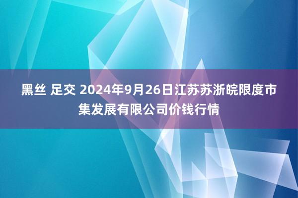 黑丝 足交 2024年9月26日江苏苏浙皖限度市集发展有限公司价钱行情