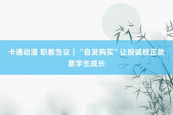 卡通动漫 职教刍议｜“自发购买”让投诚校正故意学生成长