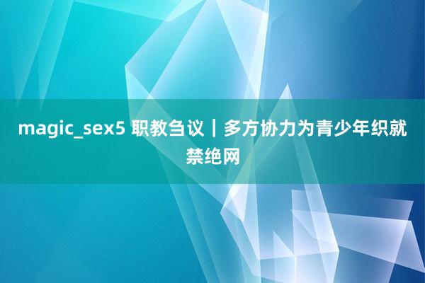 magic_sex5 职教刍议｜多方协力为青少年织就禁绝网