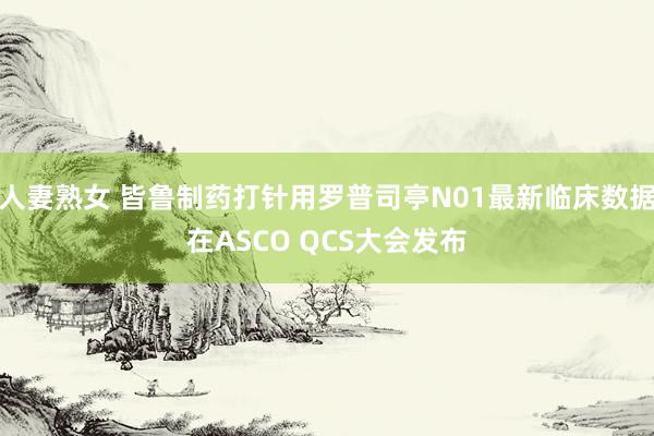 人妻熟女 皆鲁制药打针用罗普司亭N01最新临床数据在ASCO QCS大会发布