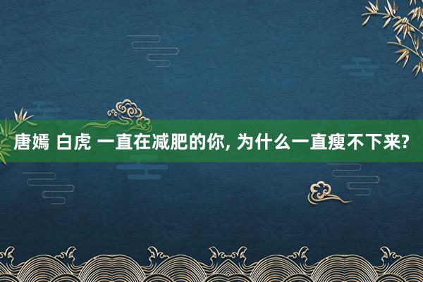 唐嫣 白虎 一直在减肥的你， 为什么一直瘦不下来?