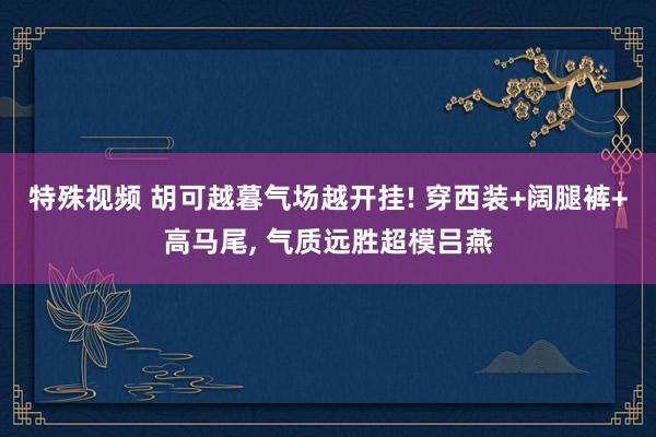 特殊视频 胡可越暮气场越开挂! 穿西装+阔腿裤+高马尾， 气质远胜超模吕燕