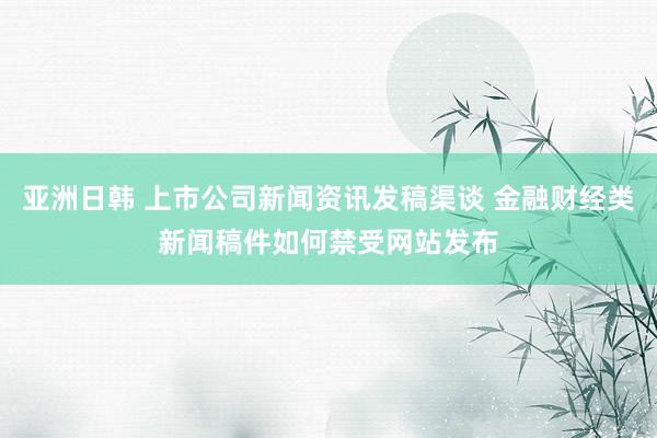 亚洲日韩 上市公司新闻资讯发稿渠谈 金融财经类新闻稿件如何禁受网站发布