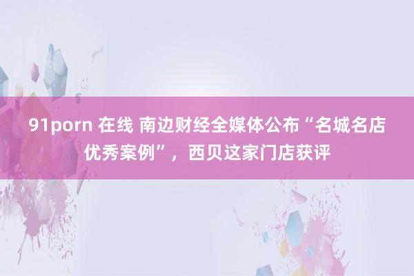 91porn 在线 南边财经全媒体公布“名城名店优秀案例”，西贝这家门店获评