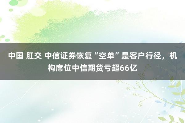 中国 肛交 中信证券恢复“空单”是客户行径，机构席位中信期货亏超66亿