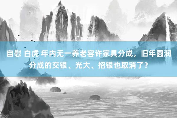 自慰 白虎 年内无一养老容许家具分成，旧年圆润分成的交银、光大、招银也取消了？