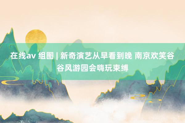 在线av 组图 | 新奇演艺从早看到晚 南京欢笑谷谷风游园会嗨玩束缚