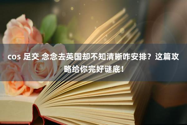 cos 足交 念念去英国却不知清晰咋安排？这篇攻略给你完好谜底！