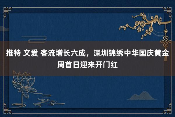 推特 文爱 客流增长六成，深圳锦绣中华国庆黄金周首日迎来开门红