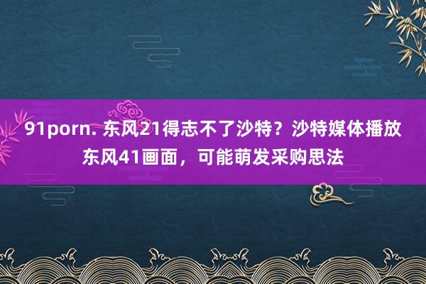 91porn. 东风21得志不了沙特？沙特媒体播放东风41画面，可能萌发采购思法