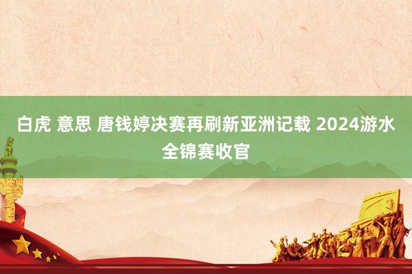 白虎 意思 唐钱婷决赛再刷新亚洲记载 2024游水全锦赛收官