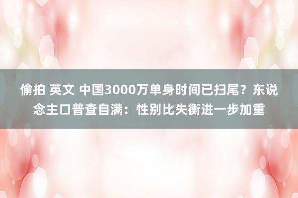 偷拍 英文 中国3000万单身时间已扫尾？东说念主口普查自满：性别比失衡进一步加重