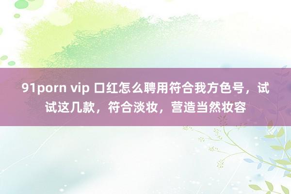 91porn vip 口红怎么聘用符合我方色号，试试这几款，符合淡妆，营造当然妆容