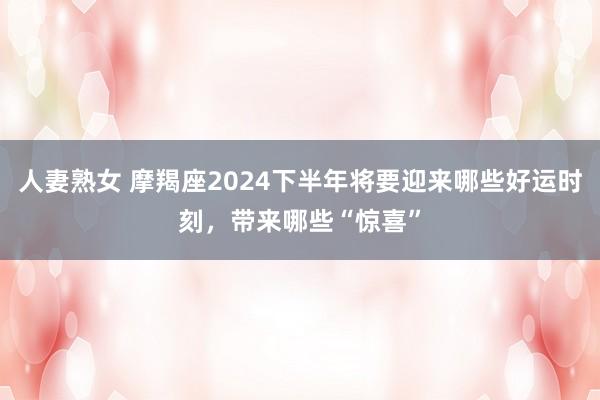 人妻熟女 摩羯座2024下半年将要迎来哪些好运时刻，带来哪些“惊喜”