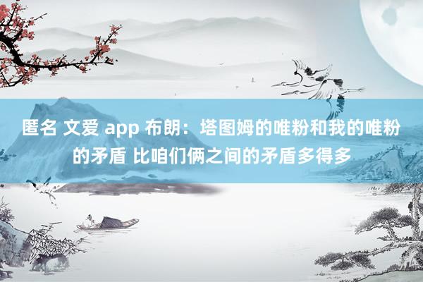 匿名 文爱 app 布朗：塔图姆的唯粉和我的唯粉的矛盾 比咱们俩之间的矛盾多得多