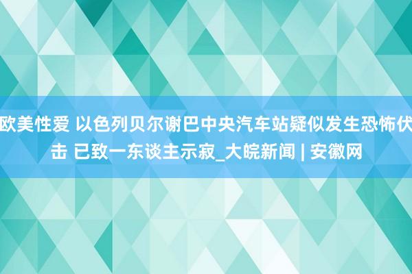 欧美性爱 以色列贝尔谢巴中央汽车站疑似发生恐怖伏击 已致一东谈主示寂_大皖新闻 | 安徽网