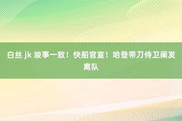 白丝 jk 竣事一致！快船官宣！哈登带刀侍卫阐发离队