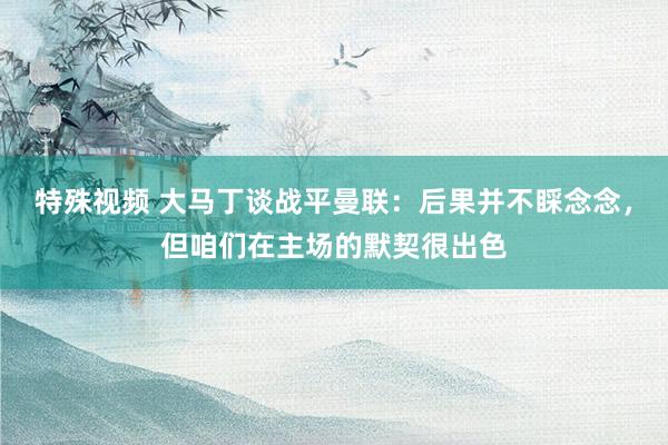 特殊视频 大马丁谈战平曼联：后果并不睬念念，但咱们在主场的默契很出色